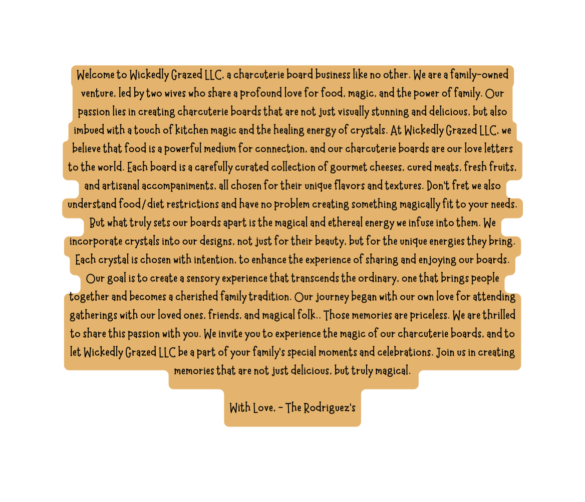 Welcome to Wickedly Grazed LLC a charcuterie board business like no other We are a family owned venture led by two wives who share a profound love for food magic and the power of family Our passion lies in creating charcuterie boards that are not just visually stunning and delicious but also imbued with a touch of kitchen magic and the healing energy of crystals At Wickedly Grazed LLC we believe that food is a powerful medium for connection and our charcuterie boards are our love letters to the world Each board is a carefully curated collection of gourmet cheeses cured meats fresh fruits and artisanal accompaniments all chosen for their unique flavors and textures Don t fret we also understand food diet restrictions and have no problem creating something magically fit to your needs But what truly sets our boards apart is the magical and ethereal energy we infuse into them We incorporate crystals into our designs not just for their beauty but for the unique energies they bring Each crystal is chosen with intention to enhance the experience of sharing and enjoying our boards Our goal is to create a sensory experience that transcends the ordinary one that brings people together and becomes a cherished family tradition Our journey began with our own love for attending gatherings with our loved ones friends and magical folk Those memories are priceless We are thrilled to share this passion with you We invite you to experience the magic of our charcuterie boards and to let Wickedly Grazed LLC be a part of your family s special moments and celebrations Join us in creating memories that are not just delicious but truly magical With Love The Rodriguez s